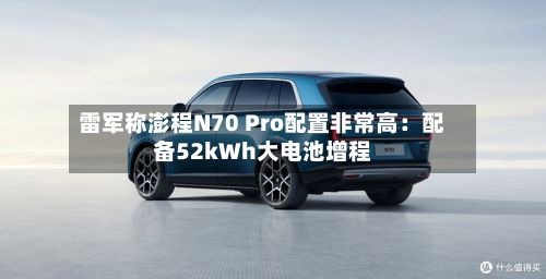 雷军称澎程N70 Pro配置非常高：配备52kWh大电池增程-第2张图片
